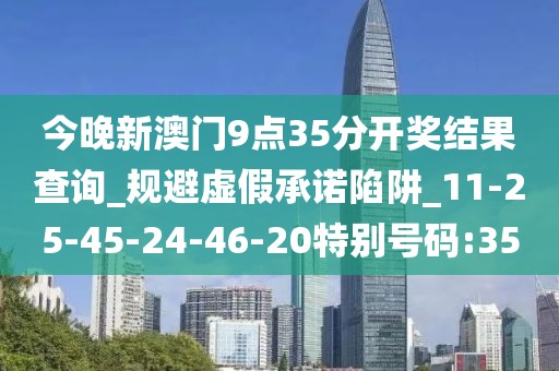 今晚新澳门9点35分开奖结果查询_规避虚假承诺陷阱_11-25-45-24-46-20特别号码:35