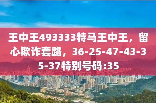王中王493333特马王中王，留心欺诈套路，36-25-47-43-35-37特别号码:35