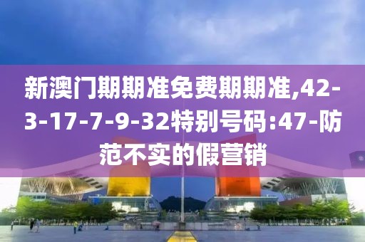 新澳门期期准免费期期准,42-3-17-7-9-32特别号码:47-防范不实的假营销