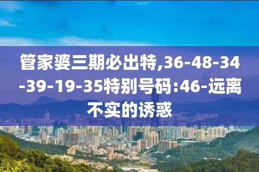 管家婆三期必出特,36-48-34-39-19-35特别号码:46-远离不实的诱惑