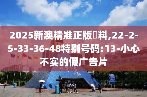 2025新澳精准正版資料,22-2-5-33-36-48特别号码:13-小心不实的假广告片