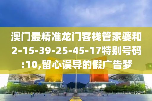 澳门最精准龙门客栈管家婆和2-15-39-25-45-17特别号码:10,留心误导的假广告梦