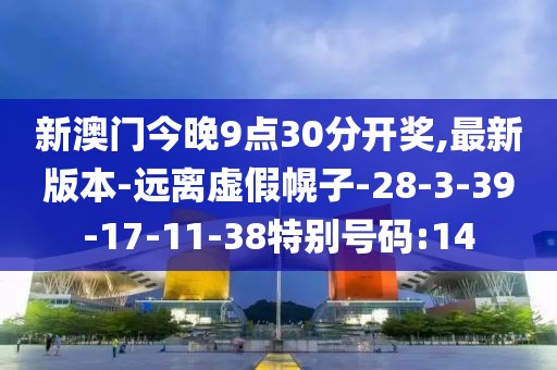 新澳门今晚9点30分开奖,最新版本-远离虚假幌子-28-3-39-17-11-38特别号码:14