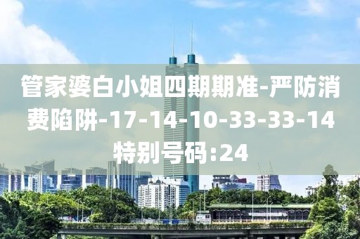 管家婆白小姐四期期准-严防消费陷阱-17-14-10-33-33-14特别号码:24
