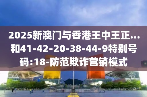 2025新澳门与香港王中王正…和41-42-20-38-44-9特别号码:18-防范欺诈营销模式