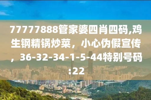 77777888管家婆四肖四码,鸡生钢精锅炒菜，小心伪假宣传，36-32-34-1-5-44特别号码:22