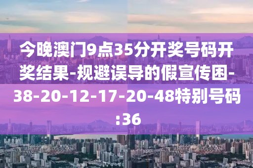 今晚澳门9点35分开奖号码开奖结果-规避误导的假宣传困-38-20-12-17-20-48特别号码:36