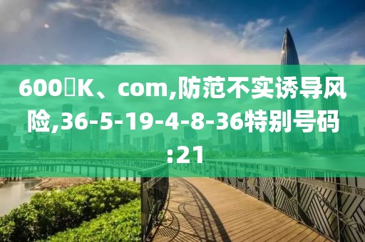 600丅K、com,防范不实诱导风险,36-5-19-4-8-36特别号码:21