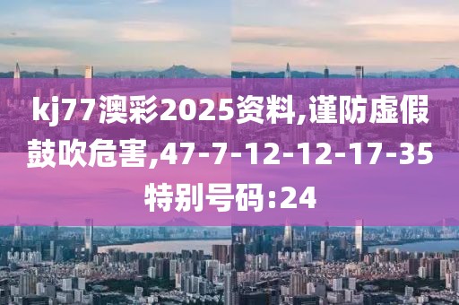 kj77澳彩2025资料,谨防虚假鼓吹危害,47-7-12-12-17-35特别号码:24