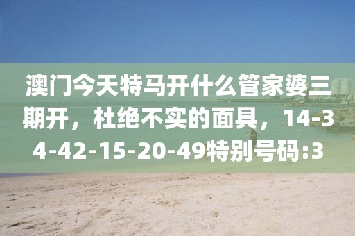 澳门今天特马开什么管家婆三期开，杜绝不实的面具，14-34-42-15-20-49特别号码:3