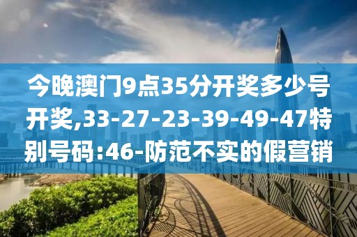 今晚澳门9点35分开奖多少号开奖,33-27-23-39-49-47特别号码:46-防范不实的假营销