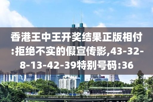 香港王中王开奖结果正版相付:拒绝不实的假宣传影,43-32-8-13-42-39特别号码:36