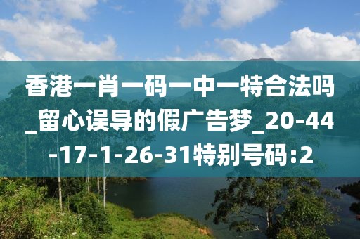 香港一肖一码一中一特合法吗_留心误导的假广告梦_20-44-17-1-26-31特别号码:2