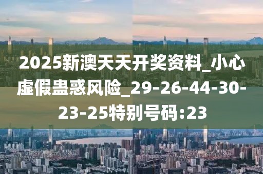 2025新澳天天开奖资料_小心虚假蛊惑风险_29-26-44-30-23-25特别号码:23