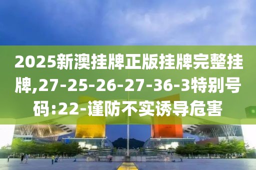 2025新澳挂牌正版挂牌完整挂牌,27-25-26-27-36-3特别号码:22-谨防不实诱导危害