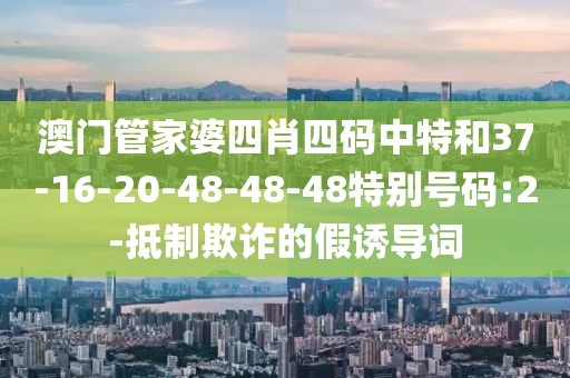 澳门管家婆四肖四码中特和37-16-20-48-48-48特别号码:2-抵制欺诈的假诱导词