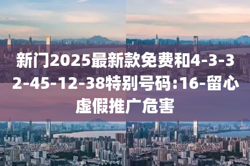 新门2025最新款免费和4-3-32-45-12-38特别号码:16-留心虚假推广危害