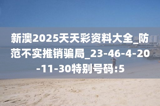 新澳2025天天彩资料大全_防范不实推销骗局_23-46-4-20-11-30特别号码:5