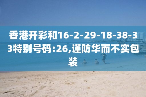香港开彩和16-2-29-18-38-33特别号码:26,谨防华而不实包装