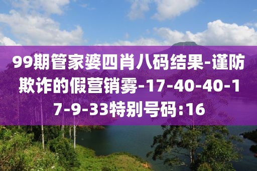 99期管家婆四肖八码结果-谨防欺诈的假营销雾-17-40-40-17-9-33特别号码:16