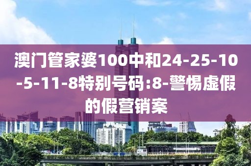 澳门管家婆100中和24-25-10-5-11-8特别号码:8-警惕虚假的假营销案