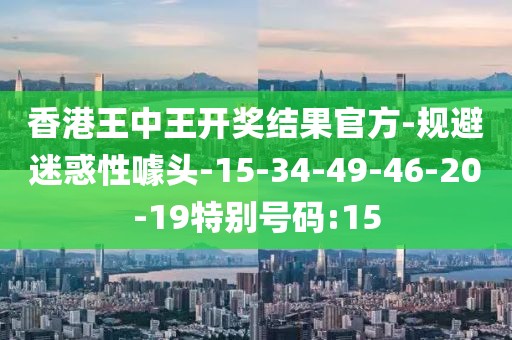 香港王中王开奖结果官方-规避迷惑性噱头-15-34-49-46-20-19特别号码:15