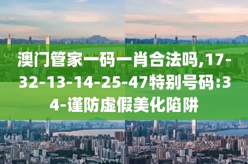 澳门管家一码一肖合法吗,17-32-13-14-25-47特别号码:34-谨防虚假美化陷阱