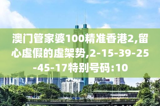 澳门管家婆100精准香港2,留心虚假的虚架势,2-15-39-25-45-17特别号码:10