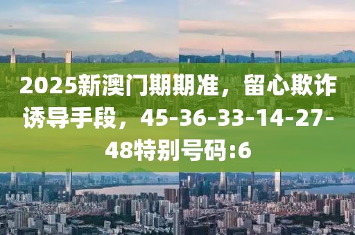 2025新澳门期期准，留心欺诈诱导手段，45-36-33-14-27-48特别号码:6