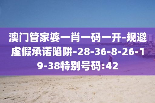 澳门管家婆一肖一码一开-规避虚假承诺陷阱-28-36-8-26-19-38特别号码:42