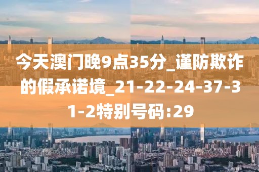 今天澳门晚9点35分_谨防欺诈的假承诺境_21-22-24-37-31-2特别号码:29