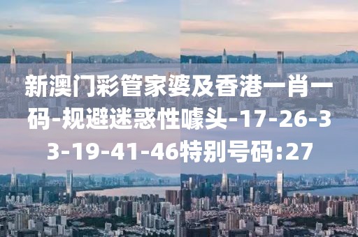 新澳门彩管家婆及香港一肖一码-规避迷惑性噱头-17-26-33-19-41-46特别号码:27