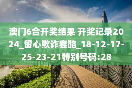澳门6合开奖结果 开奖记录2024_留心欺诈套路_18-12-17-25-23-21特别号码:28