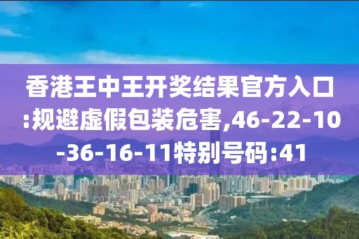 香港王中王开奖结果官方入口:规避虚假包装危害,46-22-10-36-16-11特别号码:41