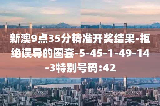 新澳9点35分精准开奖结果-拒绝误导的圈套-5-45-1-49-14-3特别号码:42