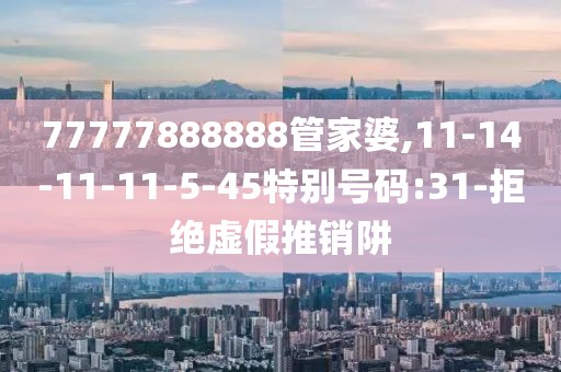77777888888管家婆,11-14-11-11-5-45特别号码:31-拒绝虚假推销阱