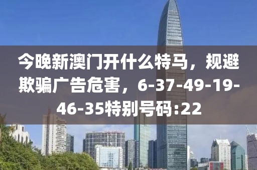 今晚新澳门开什么特马，规避欺骗广告危害，6-37-49-19-46-35特别号码:22