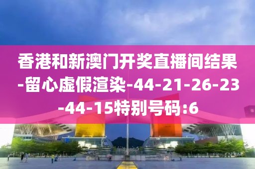 香港和新澳门开奖直播间结果-留心虚假渲染-44-21-26-23-44-15特别号码:6