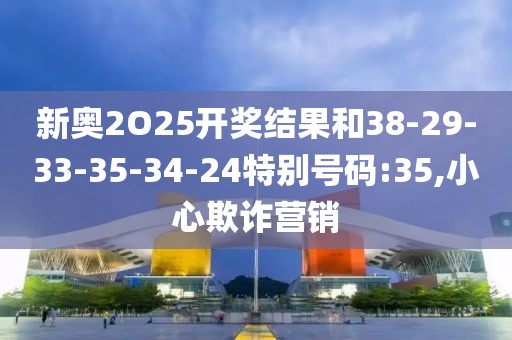新奥2O25开奖结果和38-29-33-35-34-24特别号码:35,小心欺诈营销