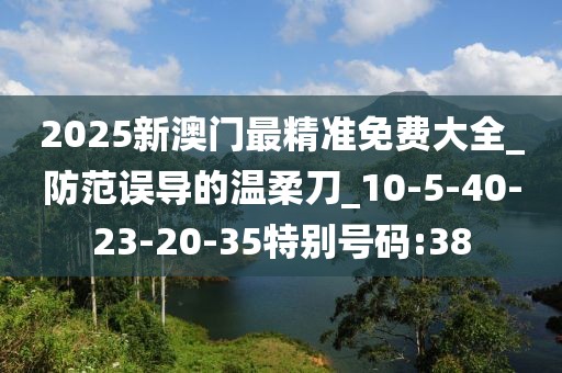 2025新澳门最精准免费大全_防范误导的温柔刀_10-5-40-23-20-35特别号码:38