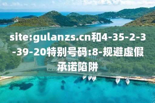 site:gulanzs.cn和4-35-2-3-39-20特别号码:8-规避虚假承诺陷阱