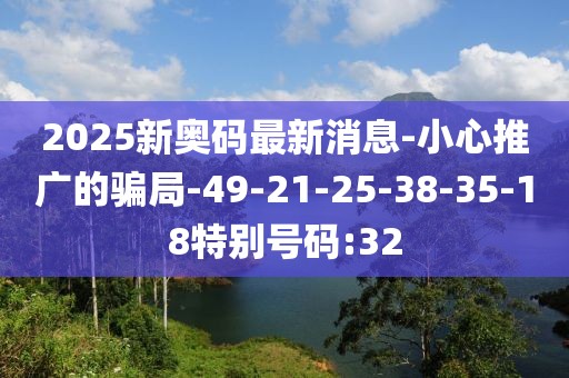 2025新奥码最新消息-小心推广的骗局-49-21-25-38-35-18特别号码:32