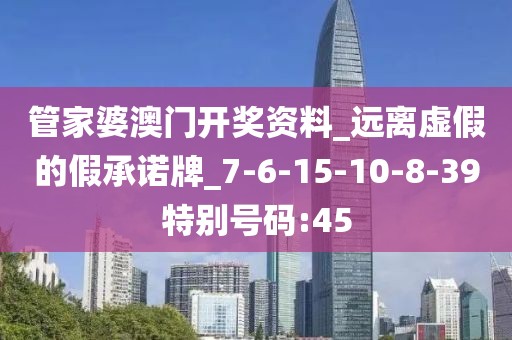 管家婆澳门开奖资料_远离虚假的假承诺牌_7-6-15-10-8-39特别号码:45