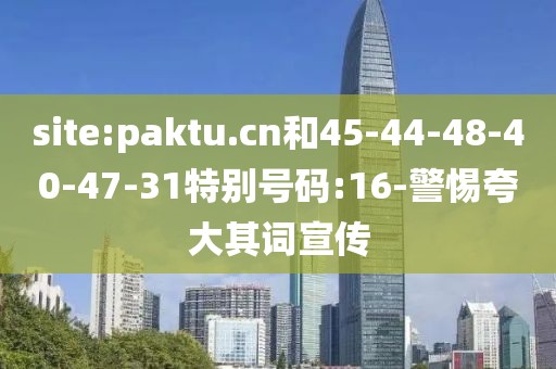 site:paktu.cn和45-44-48-40-47-31特别号码:16-警惕夸大其词宣传